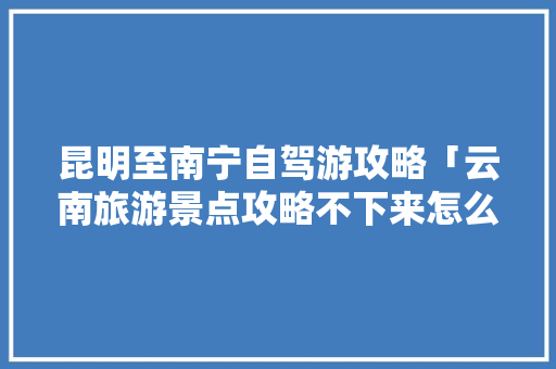 昆明至南宁自驾游攻略「云南旅游景点攻略不下来怎么办」 昆明至南宁自驾游攻略「云南旅游景点攻略不下来怎么办」 美食菜谱