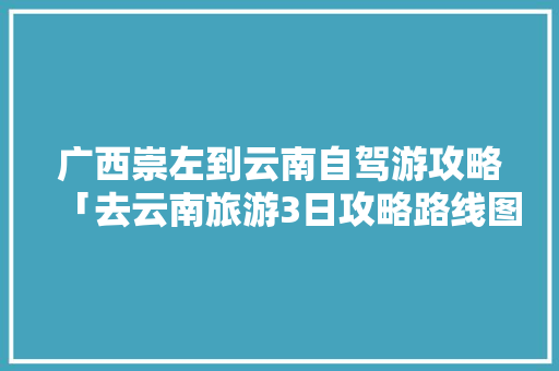 广西崇左到云南自驾游攻略「去云南旅游3日攻略路线图」 广西崇左到云南自驾游攻略「去云南旅游3日攻略路线图」 美食菜谱