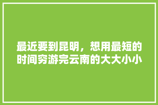 最近要到昆明，想用最短的时间穷游完云南的大大小小景点，大家有什么好的建议吗「穷游去云南旅游攻略图」 汽车常识