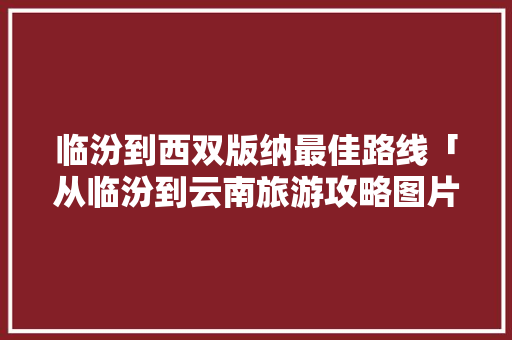 临汾到西双版纳最佳路线「从临汾到云南旅游攻略图片」 临汾到西双版纳最佳路线「从临汾到云南旅游攻略图片」 健康母婴