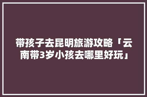 带孩子去昆明旅游攻略「云南带3岁小孩去哪里好玩」 带孩子去昆明旅游攻略「云南带3岁小孩去哪里好玩」 教育法律