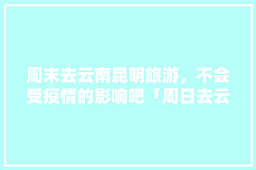 周末去云南昆明旅游，不会受疫情的影响吧「周日去云南旅游攻略图」 周末去云南昆明旅游，不会受疫情的影响吧「周日去云南旅游攻略图」 健康母婴
