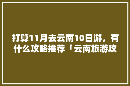 打算11月去云南10日游，有什么攻略推荐「云南旅游攻略10月1天免费」 打算11月去云南10日游，有什么攻略推荐「云南旅游攻略10月1天免费」 旅游攻略
