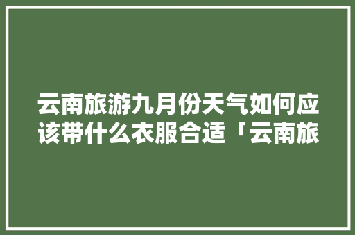 云南旅游九月份天气如何应该带什么衣服合适「云南旅游九月份攻略大全图片」 云南旅游九月份天气如何应该带什么衣服合适「云南旅游九月份攻略大全图片」 旅游攻略