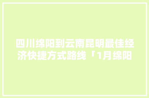 四川绵阳到云南昆明最佳经济快捷方式路线「1月绵阳到云南旅游攻略路线」 四川绵阳到云南昆明最佳经济快捷方式路线「1月绵阳到云南旅游攻略路线」 时尚穿搭