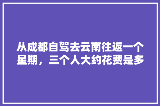 从成都自驾去云南往返一个星期，三个人大约花费是多少，有哪些景点值得一去「成都去云南旅游最佳路线7天」 从成都自驾去云南往返一个星期，三个人大约花费是多少，有哪些景点值得一去「成都去云南旅游最佳路线7天」 汽车常识