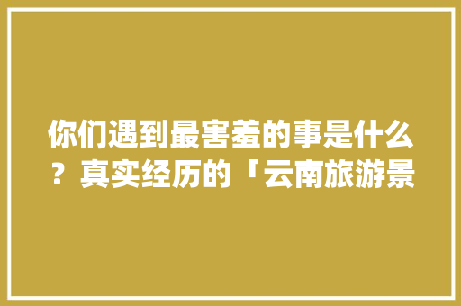 你们遇到最害羞的事是什么？真实经历的「云南旅游景点攻略ppt图片文字大全」 你们遇到最害羞的事是什么？真实经历的「云南旅游景点攻略ppt图片文字大全」 健康母婴