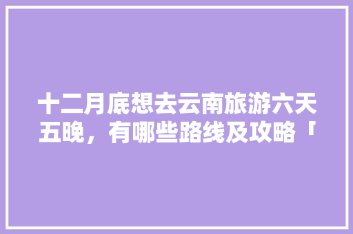 十二月底想去云南旅游六天五晚，有哪些路线及攻略「云南旅游4天攻略最新消息」 十二月底想去云南旅游六天五晚，有哪些路线及攻略「云南旅游4天攻略最新消息」 美食菜谱