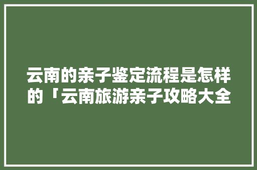 云南的亲子鉴定流程是怎样的「云南旅游亲子攻略大全」 云南的亲子鉴定流程是怎样的「云南旅游亲子攻略大全」 教育法律