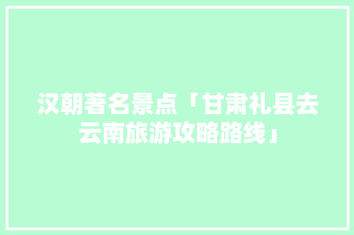 汉朝著名景点「甘肃礼县去云南旅游攻略路线」 汉朝著名景点「甘肃礼县去云南旅游攻略路线」 时尚穿搭