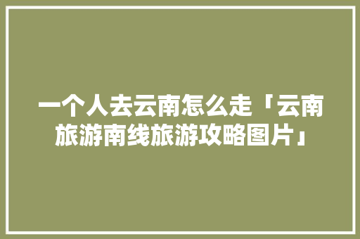一个人去云南怎么走「云南旅游南线旅游攻略图片」 一个人去云南怎么走「云南旅游南线旅游攻略图片」 汽车常识