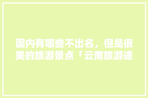 国内有哪些不出名，但是很美的旅游景点「云南旅游途游攻略图片」 国内有哪些不出名，但是很美的旅游景点「云南旅游途游攻略图片」 健康母婴