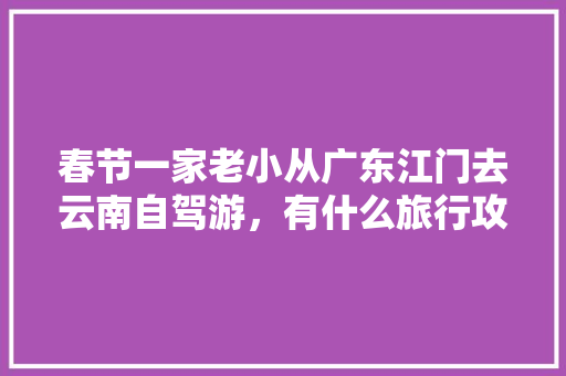 春节一家老小从广东江门去云南自驾游，有什么旅行攻略「带家人来云南旅游攻略图」 春节一家老小从广东江门去云南自驾游，有什么旅行攻略「带家人来云南旅游攻略图」 教育法律