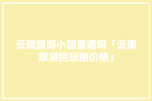 云南旅游小团靠谱吗「云南旅游纯玩团价格」 云南旅游小团靠谱吗「云南旅游纯玩团价格」 美食菜谱