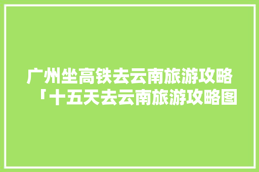 广州坐高铁去云南旅游攻略「十五天去云南旅游攻略图」 广州坐高铁去云南旅游攻略「十五天去云南旅游攻略图」 汽车常识