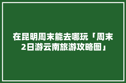 在昆明周末能去哪玩「周末2日游云南旅游攻略图」 在昆明周末能去哪玩「周末2日游云南旅游攻略图」 旅游攻略