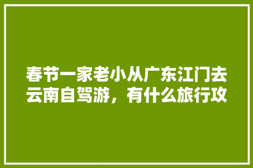 春节一家老小从广东江门去云南自驾游，有什么旅行攻略「广东人云南旅游免门票吗」 春节一家老小从广东江门去云南自驾游，有什么旅行攻略「广东人云南旅游免门票吗」 时尚穿搭
