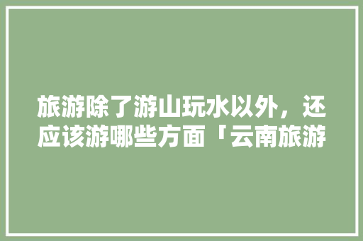 旅游除了游山玩水以外，还应该游哪些方面「云南旅游日程攻略大全图片」 旅游除了游山玩水以外，还应该游哪些方面「云南旅游日程攻略大全图片」 手机电脑