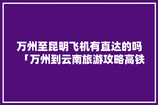 万州至昆明飞机有直达的吗「万州到云南旅游攻略高铁路线」 万州至昆明飞机有直达的吗「万州到云南旅游攻略高铁路线」 教育法律