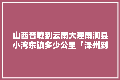 山西晋城到云南大理南涧县小湾东镇多少公里「泽州到云南旅游攻略路线图」 山西晋城到云南大理南涧县小湾东镇多少公里「泽州到云南旅游攻略路线图」 旅游攻略