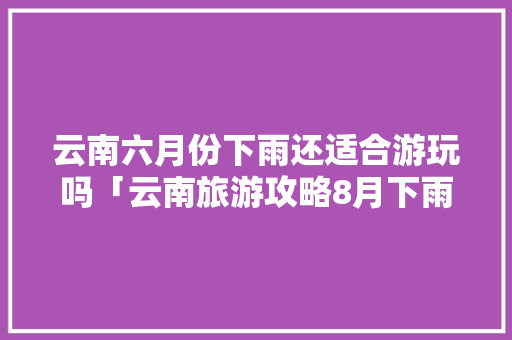 云南六月份下雨还适合游玩吗「云南旅游攻略8月下雨吗现在」 云南六月份下雨还适合游玩吗「云南旅游攻略8月下雨吗现在」 汽车常识
