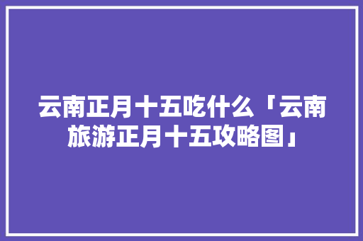 云南正月十五吃什么「云南旅游正月十五攻略图」 云南正月十五吃什么「云南旅游正月十五攻略图」 手机电脑