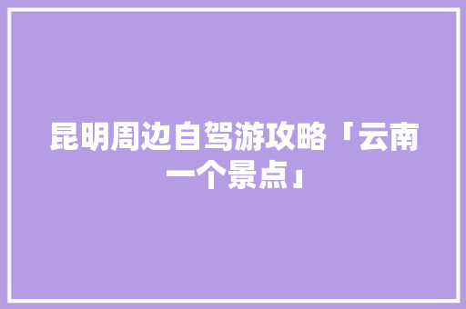 昆明周边自驾游攻略「云南一个景点」 昆明周边自驾游攻略「云南一个景点」 手机电脑