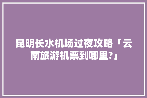 昆明长水机场过夜攻略「云南旅游机票到哪里?」 昆明长水机场过夜攻略「云南旅游机票到哪里?」 健康母婴