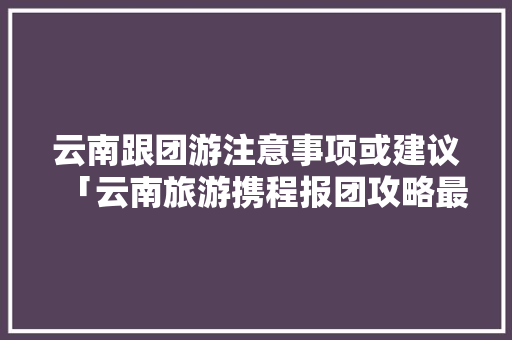云南跟团游注意事项或建议「云南旅游携程报团攻略最新」 云南跟团游注意事项或建议「云南旅游携程报团攻略最新」 时尚穿搭