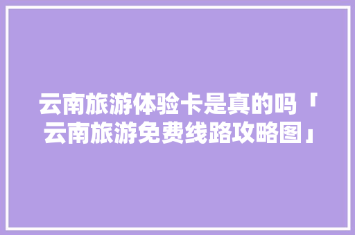 云南旅游体验卡是真的吗「云南旅游免费线路攻略图」 云南旅游体验卡是真的吗「云南旅游免费线路攻略图」 美食菜谱