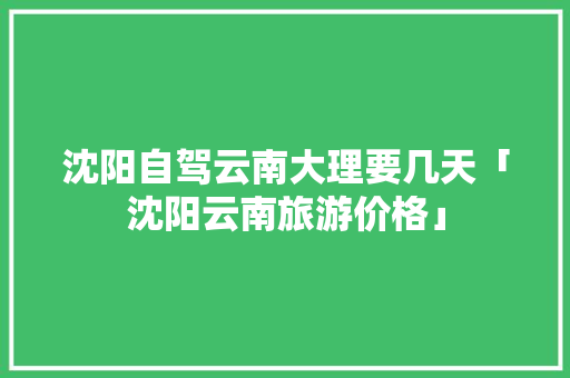 沈阳自驾云南大理要几天「沈阳云南旅游价格」 沈阳自驾云南大理要几天「沈阳云南旅游价格」 教育法律
