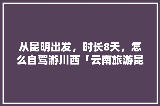 从昆明出发，时长8天，怎么自驾游川西「云南旅游昆明出发攻略路线」 从昆明出发，时长8天，怎么自驾游川西「云南旅游昆明出发攻略路线」 汽车常识