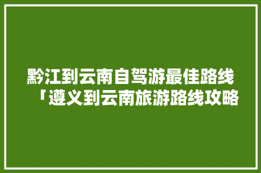 黔江到云南自驾游最佳路线「遵义到云南旅游路线攻略图」 黔江到云南自驾游最佳路线「遵义到云南旅游路线攻略图」 汽车常识