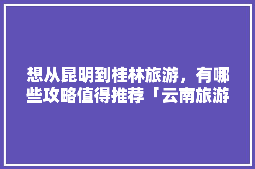 想从昆明到桂林旅游，有哪些攻略值得推荐「云南旅游全攻略4天3晚多少钱」 想从昆明到桂林旅游，有哪些攻略值得推荐「云南旅游全攻略4天3晚多少钱」 健康母婴