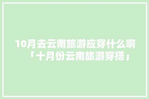 10月去云南旅游应穿什么啊「十月份云南旅游穿搭」 10月去云南旅游应穿什么啊「十月份云南旅游穿搭」 旅游攻略