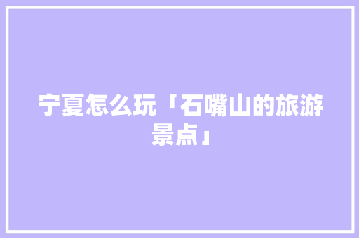 宁夏怎么玩「石嘴山的旅游景点」 宁夏怎么玩「石嘴山的旅游景点」 健康母婴