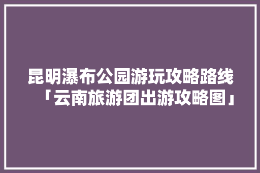 昆明瀑布公园游玩攻略路线「云南旅游团出游攻略图」 昆明瀑布公园游玩攻略路线「云南旅游团出游攻略图」 教育法律