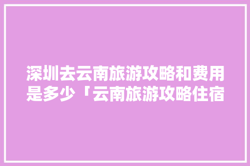 深圳去云南旅游攻略和费用是多少「云南旅游攻略住宿」 深圳去云南旅游攻略和费用是多少「云南旅游攻略住宿」 教育法律