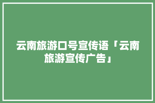 云南旅游口号宣传语「云南旅游宣传广告」 云南旅游口号宣传语「云南旅游宣传广告」 教育法律