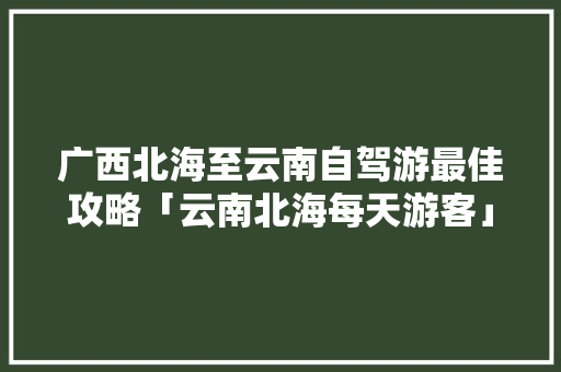 广西北海至云南自驾游最佳攻略「云南北海每天游客」 广西北海至云南自驾游最佳攻略「云南北海每天游客」 汽车常识
