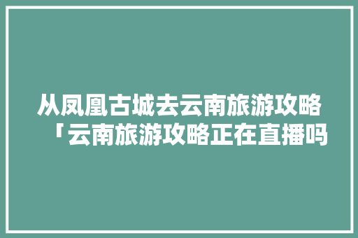 从凤凰古城去云南旅游攻略「云南旅游攻略正在直播吗现在」 从凤凰古城去云南旅游攻略「云南旅游攻略正在直播吗现在」 汽车常识