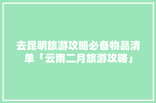 去昆明旅游攻略必备物品清单「云南二月旅游攻略」 去昆明旅游攻略必备物品清单「云南二月旅游攻略」 旅游攻略