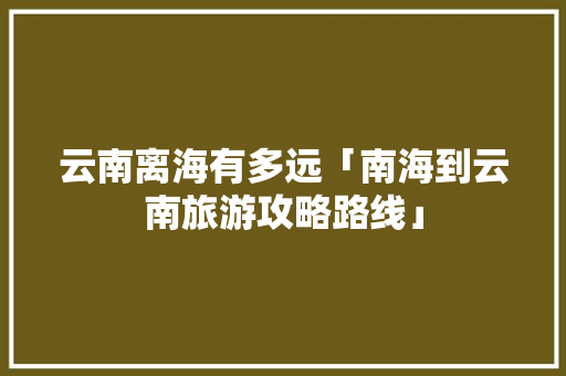 云南离海有多远「南海到云南旅游攻略路线」 云南离海有多远「南海到云南旅游攻略路线」 汽车常识