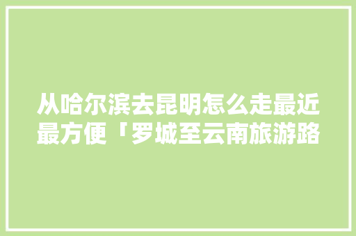 从哈尔滨去昆明怎么走最近最方便「罗城至云南旅游路线攻略图」 从哈尔滨去昆明怎么走最近最方便「罗城至云南旅游路线攻略图」 教育法律