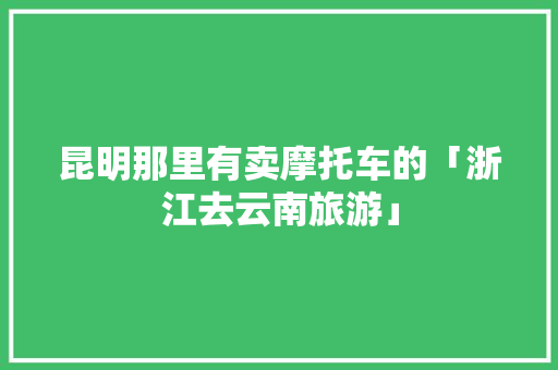 昆明那里有卖摩托车的「浙江去云南旅游」 昆明那里有卖摩托车的「浙江去云南旅游」 美食菜谱