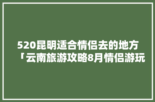 520昆明适合情侣去的地方「云南旅游攻略8月情侣游玩」 520昆明适合情侣去的地方「云南旅游攻略8月情侣游玩」 时尚穿搭