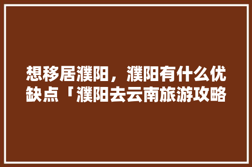 想移居濮阳，濮阳有什么优缺点「濮阳去云南旅游攻略路线」 想移居濮阳，濮阳有什么优缺点「濮阳去云南旅游攻略路线」 汽车常识