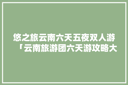悠之旅云南六天五夜双人游「云南旅游团六天游攻略大全」 悠之旅云南六天五夜双人游「云南旅游团六天游攻略大全」 美食菜谱