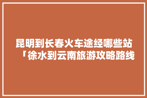 昆明到长春火车途经哪些站「徐水到云南旅游攻略路线图」 昆明到长春火车途经哪些站「徐水到云南旅游攻略路线图」 手机电脑