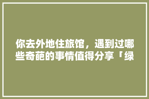你去外地住旅馆，遇到过哪些奇葩的事情值得分享「绿城送云南旅游攻略图片大全」 你去外地住旅馆，遇到过哪些奇葩的事情值得分享「绿城送云南旅游攻略图片大全」 美食菜谱